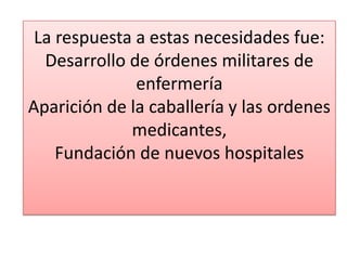 La respuesta a estas necesidades fue:
Desarrollo de órdenes militares de
enfermería
Aparición de la caballería y las ordenes
medicantes,
Fundación de nuevos hospitales

 