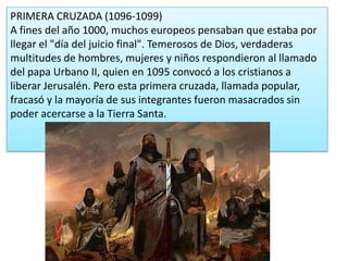 PRIMERA CRUZADA (1096-1099)
A fines del año 1000, muchos europeos pensaban que estaba por
llegar el "día del juicio final". Temerosos de Dios, verdaderas
multitudes de hombres, mujeres y niños respondieron al llamado
del papa Urbano II, quien en 1095 convocó a los cristianos a
liberar Jerusalén. Pero esta primera cruzada, llamada popular,
fracasó y la mayoría de sus integrantes fueron masacrados sin
poder acercarse a la Tierra Santa.

 