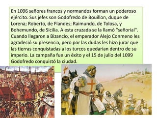 En 1096 señores francos y normandos forman un poderoso
ejército. Sus jefes son Godofredo de Bouillon, duque de
Lorena; Roberto, de Flandes; Raimundo, de Tolosa, y
Bohemundo, de Sicilia. A esta cruzada se la llamó "señorial".
Cuando llegaron a Bizancio, el emperador Alejo Conmeno les
agradeció su presencia, pero por las dudas les hizo jurar que
las tierras conquistadas a los turcos quedarían dentro de su
imperio. La campaña fue un éxito y el 15 de julio del 1099
Godofredo conquistó la ciudad.

 