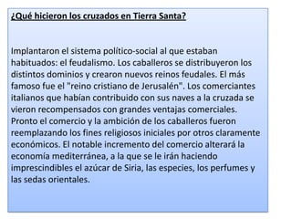 ¿Qué hicieron los cruzados en Tierra Santa?

Implantaron el sistema político-social al que estaban
habituados: el feudalismo. Los caballeros se distribuyeron los
distintos dominios y crearon nuevos reinos feudales. El más
famoso fue el "reino cristiano de Jerusalén". Los comerciantes
italianos que habían contribuido con sus naves a la cruzada se
vieron recompensados con grandes ventajas comerciales.
Pronto el comercio y la ambición de los caballeros fueron
reemplazando los fines religiosos iniciales por otros claramente
económicos. El notable incremento del comercio alterará la
economía mediterránea, a la que se le irán haciendo
imprescindibles el azúcar de Siria, las especies, los perfumes y
las sedas orientales.

 
