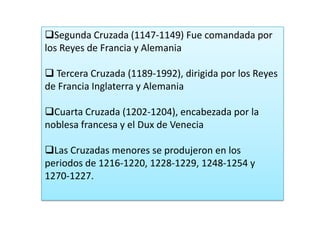 Segunda Cruzada (1147-1149) Fue comandada por
los Reyes de Francia y Alemania
 Tercera Cruzada (1189-1992), dirigida por los Reyes
de Francia Inglaterra y Alemania
Cuarta Cruzada (1202-1204), encabezada por la
noblesa francesa y el Dux de Venecia
Las Cruzadas menores se produjeron en los
periodos de 1216-1220, 1228-1229, 1248-1254 y
1270-1227.

 