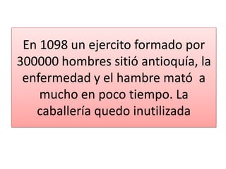 En 1098 un ejercito formado por
300000 hombres sitió antioquía, la
enfermedad y el hambre mató a
mucho en poco tiempo. La
caballería quedo inutilizada

 