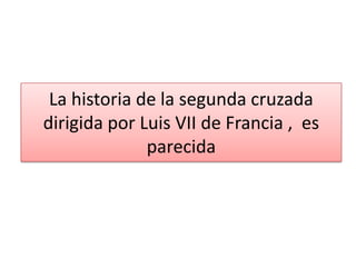 La historia de la segunda cruzada
dirigida por Luis VII de Francia , es
parecida

 