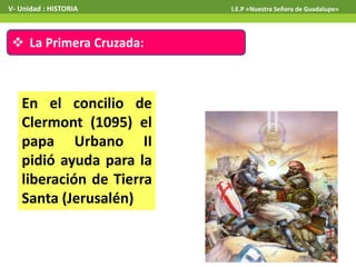  La Primera Cruzada:
En el concilio de
Clermont (1095) el
papa Urbano II
pidió ayuda para la
liberación de Tierra
Santa (Jerusalén)
V- Unidad : HISTORIA I.E.P «Nuestra Señora de Guadalupe»
 