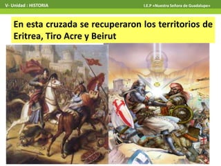 En esta cruzada se recuperaron los territorios de
Eritrea, Tiro Acre y Beirut
V- Unidad : HISTORIA I.E.P «Nuestra Señora de Guadalupe»
 