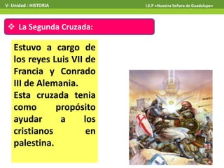  La Segunda Cruzada:
Estuvo a cargo de
los reyes Luis VII de
Francia y Conrado
III de Alemania.
Esta cruzada tenia
como propósito
ayudar a los
cristianos en
palestina.
V- Unidad : HISTORIA I.E.P «Nuestra Señora de Guadalupe»
 