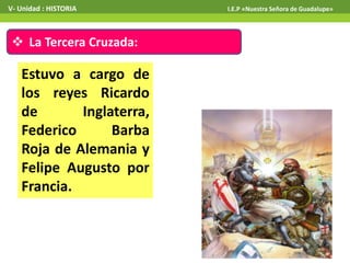  La Tercera Cruzada:
Estuvo a cargo de
los reyes Ricardo
de Inglaterra,
Federico Barba
Roja de Alemania y
Felipe Augusto por
Francia.
V- Unidad : HISTORIA I.E.P «Nuestra Señora de Guadalupe»
 