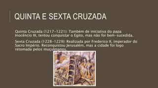 QUINTA E SEXTA CRUZADA 
Quinta Cruzada (1217-1221): Também de iniciativa do papa 
Inocêncio III, tentou conquistar o Egito, mas não foi bem-sucedida. 
Sexta Cruzada (1228-1229): Realizada por Frederico II, imperador do 
Sacro Império. Reconquistou Jerusalém, mas a cidade foi logo 
retomada pelos muçulmanos. 
 