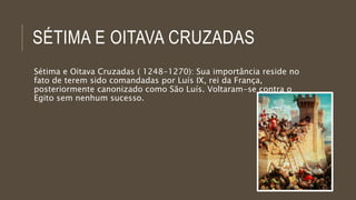 SÉTIMA E OITAVA CRUZADAS 
Sétima e Oitava Cruzadas ( 1248-1270): Sua importância reside no 
fato de terem sido comandadas por Luís IX, rei da França, 
posteriormente canonizado como São Luís. Voltaram-se contra o 
Egito sem nenhum sucesso. 
 