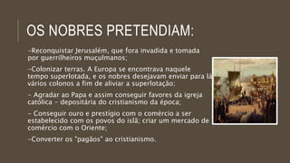 OS NOBRES PRETENDIAM: 
-Reconquistar Jerusalém, que fora invadida e tomada 
por guerrilheiros muçulmanos; 
-Colonizar terras. A Europa se encontrava naquele 
tempo superlotada, e os nobres desejavam enviar para lá 
vários colonos a fim de aliviar a superlotação; 
- Agradar ao Papa e assim conseguir favores da igreja 
católica - depositária do cristianismo da época; 
- Conseguir ouro e prestígio com o comércio a ser 
estabelecido com os povos do islã; criar um mercado de 
comércio com o Oriente; 
-Converter os "pagãos" ao cristianismo. 
 