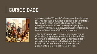 CURIOSIDADE 
- A expressão "Cruzada" não era conhecida nem 
mesmo foi usada durante o período dos conflitos. 
Na Europa, eram usados termos como, por 
exemplo "Guerra Santa" e Peregrinação para 
fazerem referência ao movimento de tentativa de 
tomar a "terra santa" dos muçulmanos. 
- Para estimular os cristão a se engajarem nas 
Cruzadas, a Igreja prometia vários benefícios 
materiais e espirituais, como a remissão dos 
pecados, a proteção eclesiástica sobre seus 
familiares e seus bens e a suspensão do 
pagamento de juros sobre as dívidas. 
