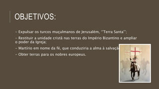 OBJETIVOS: 
- Expulsar os turcos muçulmanos de Jerusalém, ‘’Terra Santa’’; 
- Restituir a unidade cristã nas terras do Império Bizantino e ampliar 
o poder da Igreja; 
- Martírio em nome da fé, que conduziria a alma à salvação; 
- Obter terras para os nobres europeus. 
 