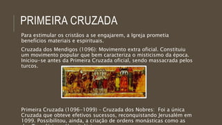 PRIMEIRA CRUZADA 
Para estimular os cristãos a se engajarem, a Igreja prometia 
benefícios materiais e espirituais. 
Cruzada dos Mendigos (1096): Movimento extra oficial. Constituiu 
um movimento popular que bem caracteriza o misticismo da época. 
Iniciou-se antes da Primeira Cruzada oficial, sendo massacrada pelos 
turcos. 
Primeira Cruzada (1096-1099) – Cruzada dos Nobres: Foi a única 
Cruzada que obteve efetivos sucessos, reconquistando Jerusalém em 
1099. Possibilitou, ainda, a criação de ordens monásticas como as 
dos Templários e Hospitalários. 
 