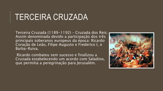TERCEIRA CRUZADA 
Terceira Cruzada (1189-1192) – Cruzada dos Reis: 
Assim denominada devido a participação dos três 
principais soberanos europeus da época: Ricardo 
Coração de Leão, Filipe Augusto e Frederico I, o 
Barba-Ruiva. 
Ricardo combateu sem sucesso e finalizou a 
Cruzada estabelecendo um acordo com Saladino, 
que permitia a peregrinação para Jerusalém. 
 
