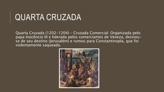 QUARTA CRUZADA 
Quarta Cruzada (1202-1204) – Cruzada Comercial: Organizada pelo 
papa Inocêncio III e liderada pelos comerciantes de Veneza, desviou-se 
de seu destino (Jerusalém) e rumou para Constantinopla, que foi 
violentamente saqueada. 
 
