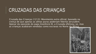 CRUZADAS DAS CRIANÇAS 
Cruzada das Crianças (1212): Movimento extra oficial, baseado na 
crença de que apenas as almas puras poderiam libertar Jerusalém. 
Apesar da oposição do papa Inocêncio III, a Cruzada efetivou-se, mas 
as crianças acabaram vendidas como escravas no Norte da África. 
 