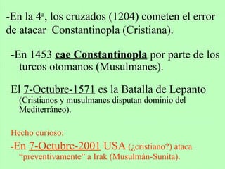 -En 1453 cae Constantinopla por parte de los
turcos otomanos (Musulmanes).
El 7-Octubre-1571 es la Batalla de Lepanto
(Cristianos y musulmanes disputan dominio del
Mediterráneo).
Hecho curioso:
-En 7-Octubre-2001 USA (¿cristiano?) ataca
“preventivamente” a Irak (Musulmán-Sunita).
-En la 4a
, los cruzados (1204) cometen el error
de atacar Constantinopla (Cristiana).
 