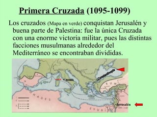 Los cruzados (Mapa en verde) conquistan Jerusalén y
buena parte de Palestina: fue la única Cruzada
con una enorme victoria militar, pues las distintas
facciones musulmanas alrededor del
Mediterráneo se encontraban divididas.
Primera Cruzada (1095-1099)
•Jerusalén
• ROMA
 