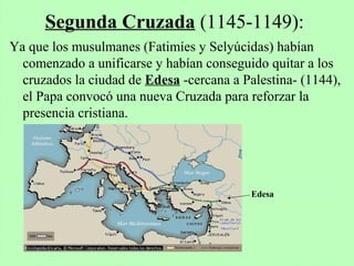 Ya que los musulmanes (Fatimíes y Selyúcidas) habían
comenzado a unificarse y habían conseguido quitar a los
cruzados la ciudad de Edesa -cercana a Palestina- (1144),
el Papa convocó una nueva Cruzada para reforzar la
presencia cristiana.
Segunda Cruzada (1145-1149):
Edesa
 
