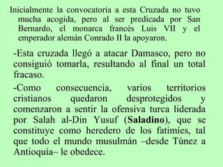 Inicialmente la convocatoria a esta Cruzada no tuvo
mucha acogida, pero al ser predicada por San
Bernardo, el monarca francés Luis VII y el
emperador alemán Conrado II la apoyaron.
-Esta cruzada llegó a atacar Damasco, pero no
consiguió tomarla, resultando al final un total
fracaso.
-Como consecuencia, varios territorios
cristianos quedaron desprotegidos y
comenzaron a sentir la ofensiva turca liderada
por Salah al-Din Yusuf (Saladino), que se
constituye como heredero de los fatimíes, tal
que todo el mundo musulmán –desde Túnez a
Antioquía– le obedece.
 