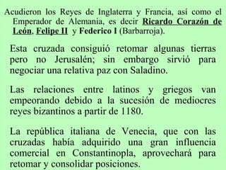 Acudieron los Reyes de Inglaterra y Francia, así como el
Emperador de Alemania, es decir Ricardo Corazón de
León, Felipe II y Federico I (Barbarroja).
Esta cruzada consiguió retomar algunas tierras
pero no Jerusalén; sin embargo sirvió para
negociar una relativa paz con Saladino.
Las relaciones entre latinos y griegos van
empeorando debido a la sucesión de mediocres
reyes bizantinos a partir de 1180.
La república italiana de Venecia, que con las
cruzadas había adquirido una gran influencia
comercial en Constantinopla, aprovechará para
retomar y consolidar posiciones.
 