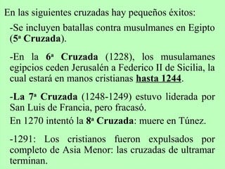 En las siguientes cruzadas hay pequeños éxitos:
-Se incluyen batallas contra musulmanes en Egipto
(5a
Cruzada).
-En la 6a
Cruzada (1228), los musulamanes
egipcios ceden Jerusalén a Federico II de Sicilia, la
cual estará en manos cristianas hasta 1244.
-La 7a
Cruzada (1248-1249) estuvo liderada por
San Luis de Francia, pero fracasó.
En 1270 intentó la 8a
Cruzada: muere en Túnez.
-1291: Los cristianos fueron expulsados por
completo de Asia Menor: las cruzadas de ultramar
terminan.
 