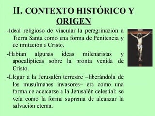 II. CONTEXTO HISTÓRICO Y
ORIGEN
-Ideal religioso de vincular la peregrinación a
Tierra Santa como una forma de Penitencia y
de imitación a Cristo.
-Habían algunas ideas milenaristas y
apocalípticas sobre la pronta venida de
Cristo.
-Llegar a la Jerusalén terrestre –liberándola de
los musulmanes invasores– era como una
forma de acercarse a la Jerusalén celestial: se
veía como la forma suprema de alcanzar la
salvación eterna.
 