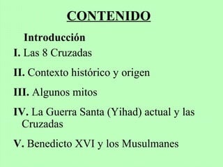 CONTENIDO
Introducción
I. Las 8 Cruzadas
II. Contexto histórico y origen
III. Algunos mitos
IV. La Guerra Santa (Yihad) actual y las
Cruzadas
V. Benedicto XVI y los Musulmanes
 