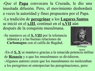 -Se mantuvo en el S. VIII por la tolerancia
islámica y a las buenas relaciones de
Carlomagno con el califa de Bagdad.
-Que el Papa convocara la Cruzada, le dio una
inusitada difusión. Pero, el movimiento desbordará
a veces la autoridad y fines propuestos por el Papa.
-La tradición de peregrinar a los Lugares Santos
se inició en el s.III, continuó en el s.VII aún
después de la conquista musulmana.
Carlomagno
742-814
-En el S. X se mantuvo gracias a la renacida potencia militar
de Bizancio y a que los musulmanes se dividieron.
-Algunos autores creen que los musulmanes no molestaban
a los peregrinos ni entorpecían las peregrinaciones, pero:
 