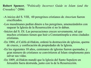 -A inicios del S. VIII, 60 peregrinos cristianos de Amorium fueron
crucificados.
-Los musulmanes pedían dinero a los peregrinos, amenazándolos con
saquear la Iglesia de la Resurrección si no lo daban.
-Inicios del S. IX: Las persecuciones crecen severamente, tal que
muchos cristianos tienen que huir a Constantinopla u otras ciudades
cristianas.
-En 1004, el Califa al-Hakim, ordenó la destrucción de iglesias, quema
de cruces, y confiscación de propiedades de la Iglesia.
-En los siguientes 10 años, centenares de iglesias fueron quemadas, y
gran número de cristianos se convirtieron al Islam simplemente para
salvar sus vidas.
-En 1009, al-Hakim mandó que la Iglesia del Santo Sepulcro en
Jerusalén fuera destruida, junto con la de la Resurrección.
Robert Spencer, "Politically Incorrect Guide to Islam (and the
Crusades)”-2006:
 