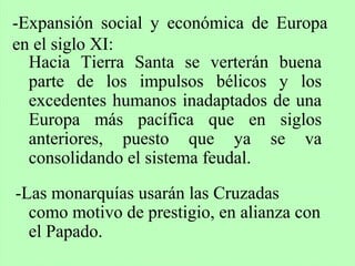 Hacia Tierra Santa se verterán buena
parte de los impulsos bélicos y los
excedentes humanos inadaptados de una
Europa más pacífica que en siglos
anteriores, puesto que ya se va
consolidando el sistema feudal.
-Las monarquías usarán las Cruzadas
como motivo de prestigio, en alianza con
el Papado.
-Expansión social y económica de Europa
en el siglo XI:
 