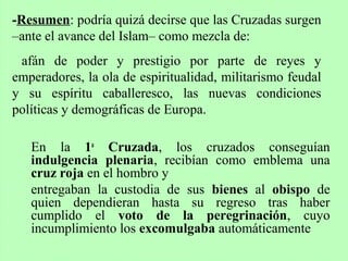 En la 1a
Cruzada, los cruzados conseguían
indulgencia plenaria, recibían como emblema una
cruz roja en el hombro y
entregaban la custodia de sus bienes al obispo de
quien dependieran hasta su regreso tras haber
cumplido el voto de la peregrinación, cuyo
incumplimiento los excomulgaba automáticamente
-Resumen: podría quizá decirse que las Cruzadas surgen
–ante el avance del Islam– como mezcla de:
afán de poder y prestigio por parte de reyes y
emperadores, la ola de espiritualidad, militarismo feudal
y su espíritu caballeresco, las nuevas condiciones
políticas y demográficas de Europa.
 