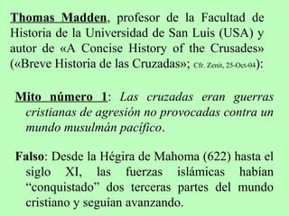 Mito número 1: Las cruzadas eran guerras
cristianas de agresión no provocadas contra un
mundo musulmán pacífico.
Falso: Desde la Hégira de Mahoma (622) hasta el
siglo XI, las fuerzas islámicas habían
“conquistado” dos terceras partes del mundo
cristiano y seguían avanzando.
Thomas Madden, profesor de la Facultad de
Historia de la Universidad de San Luis (USA) y
autor de «A Concise History of the Crusades»
(«Breve Historia de las Cruzadas»; Cfr. Zenit, 25-Oct-04):
 