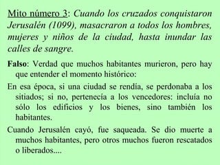 Falso: Verdad que muchos habitantes murieron, pero hay
que entender el momento histórico:
En esa época, si una ciudad se rendía, se perdonaba a los
sitiados; si no, pertenecía a los vencedores: incluía no
sólo los edificios y los bienes, sino también los
habitantes.
Cuando Jerusalén cayó, fue saqueada. Se dio muerte a
muchos habitantes, pero otros muchos fueron rescatados
o liberados....
Mito número 3: Cuando los cruzados conquistaron
Jerusalén (1099), masacraron a todos los hombres,
mujeres y niños de la ciudad, hasta inundar las
calles de sangre.
 