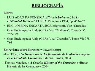 Libros:
• LUIS ADAO DA FONSECA, Historia Universal, V: La
cristiandad Medieval, EUNSA, Pamplona 1984, pp. 453-467.
• ENCILOPEDIA ENCARTA 2005, Microsoft, Voz “Cruzadas”
• Gran Enciclopedia Rialp (GER), Voz “Mahoma”, Tomo XIV:
757-759
• Gran Enciclopedia Rialp (GER), Voz “Cruzadas”, Tomo VI: 778-
784
Entrevistas sobre libros en www.zenit.org:
-Jean Flori, «La Guerra santa. La formación de la idea de cruzada
en el Occidente Cristiano», Editorial Trotta, 2004
-Thomas Madden, « A Concise History of the Crusades» («Breve
Historia de las Cruzadas»), 2004
BIBLIOGRAFÍA
 