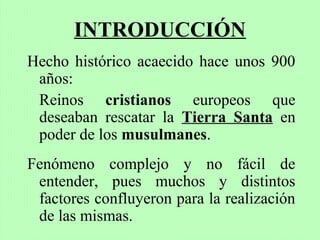 INTRODUCCIÓN
Hecho histórico acaecido hace unos 900
años:
Reinos cristianos europeos que
deseaban rescatar la Tierra Santa en
poder de los musulmanes.
Fenómeno complejo y no fácil de
entender, pues muchos y distintos
factores confluyeron para la realización
de las mismas.
 