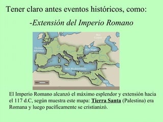 -Extensión del Imperio Romano
Tener claro antes eventos históricos, como:
El Imperio Romano alcanzó el máximo esplendor y extensión hacia
el 117 d.C, según muestra este mapa: Tierra Santa (Palestina) era
Romana y luego pacíficamente se cristianizó.
 