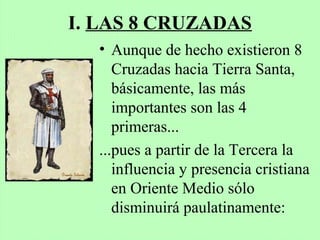 I. LAS 8 CRUZADAS
• Aunque de hecho existieron 8
Cruzadas hacia Tierra Santa,
básicamente, las más
importantes son las 4
primeras...
...pues a partir de la Tercera la
influencia y presencia cristiana
en Oriente Medio sólo
disminuirá paulatinamente:
 