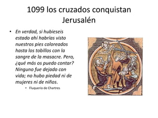 1099 los cruzados conquistan
Jerusalén
• En verdad, si hubieseis
estado ahí habrías visto
nuestros pies coloreados
hasta los tobillos con la
sangre de la masacre. Pero,
¿qué más os puedo contar?
Ninguno fue dejado con
vida; no hubo piedad ni de
mujeres ni de niños.
• Fluquerio de Chartres
 