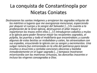 La conquista de Constantinopla por
Nicetas Coniates
Destrozaron las santas imágenes y arrojaron las sagradas reliquias de
los mártires a lugares que me avergüenza mencionar, esparciendo
por doquier el cuerpo y la sangre del Salvador [...] En cuanto a la
profanación de la Gran Iglesia, destruyeron el altar mayor y
repartieron los trozos entre ellos [...] E introdujeron caballos y mulas
a la iglesia para poder llevarse mejor los recipientes sagrados, el
púlpito, las puertas y todo el mobiliario que encontraban; y cuando
algunas de estas bestias se resbalaban y caían, las atravesaban con
sus espadas, ensuciando la iglesia con su sangre y excrementos. Una
vulgar ramera fue entronizada en la silla del patriarca para lanzar
insultos a Jesucristo y cantaba canciones obscenas y bailaba
inmodestamente en el lugar sagrado [...] tampoco mostraron
misericordia con las matronas virtuosas, las doncellas inocentes e
incluso las vírgenes consagradas a Dios.
 