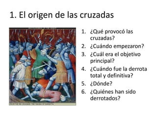 1. El origen de las cruzadas
1. ¿Qué provocó las
cruzadas?
2. ¿Cuándo empezaron?
3. ¿Cuál era el objetivo
principal?
4. ¿Cuándo fue la derrota
total y definitiva?
5. ¿Dónde?
6. ¿Quiénes han sido
derrotados?
 