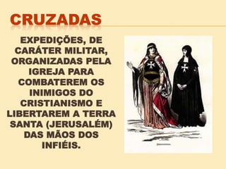 EXPEDIÇÕES, DE
CARÁTER MILITAR,
ORGANIZADAS PELA
IGREJA PARA
COMBATEREM OS
INIMIGOS DO
CRISTIANISMO E
LIBERTAREM A TERRA
SANTA (JERUSALÉM)
DAS MÃOS DOS
INFIÉIS.
 