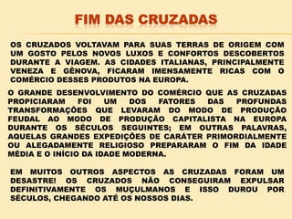 OS CRUZADOS VOLTAVAM PARA SUAS TERRAS DE ORIGEM COM
UM GOSTO PELOS NOVOS LUXOS E CONFORTOS DESCOBERTOS
DURANTE A VIAGEM. AS CIDADES ITALIANAS, PRINCIPALMENTE
VENEZA E GÊNOVA, FICARAM IMENSAMENTE RICAS COM O
COMÉRCIO DESSES PRODUTOS NA EUROPA.
O GRANDE DESENVOLVIMENTO DO COMÉRCIO QUE AS CRUZADAS
PROPICIARAM FOI UM DOS FATORES DAS PROFUNDAS
TRANSFORMAÇÕES QUE LEVARAM DO MODO DE PRODUÇÃO
FEUDAL AO MODO DE PRODUÇÃO CAPITALISTA NA EUROPA
DURANTE OS SÉCULOS SEGUINTES; EM OUTRAS PALAVRAS,
AQUELAS GRANDES EXPEDIÇÕES DE CARÁTER PRIMORDIALMENTE
OU ALEGADAMENTE RELIGIOSO PREPARARAM O FIM DA IDADE
MÉDIA E O INÍCIO DA IDADE MODERNA.
EM MUITOS OUTROS ASPECTOS AS CRUZADAS FORAM UM
DESASTRE! OS CRUZADOS NÃO CONSEGUIRAM EXPULSAR
DEFINITIVAMENTE OS MUÇULMANOS E ISSO DUROU POR
SÉCULOS, CHEGANDO ATÉ OS NOSSOS DIAS.
 