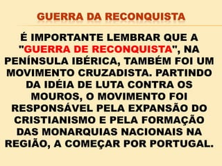 É IMPORTANTE LEMBRAR QUE A
"GUERRA DE RECONQUISTA", NA
PENÍNSULA IBÉRICA, TAMBÉM FOI UM
MOVIMENTO CRUZADISTA. PARTINDO
DA IDÉIA DE LUTA CONTRA OS
MOUROS, O MOVIMENTO FOI
RESPONSÁVEL PELA EXPANSÃO DO
CRISTIANISMO E PELA FORMAÇÃO
DAS MONARQUIAS NACIONAIS NA
REGIÃO, A COMEÇAR POR PORTUGAL.
 