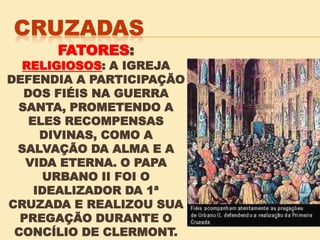 FATORES:
RELIGIOSOS: A IGREJA
DEFENDIA A PARTICIPAÇÃO
DOS FIÉIS NA GUERRA
SANTA, PROMETENDO A
ELES RECOMPENSAS
DIVINAS, COMO A
SALVAÇÃO DA ALMA E A
VIDA ETERNA. O PAPA
URBANO II FOI O
IDEALIZADOR DA 1ª
CRUZADA E REALIZOU SUA
PREGAÇÃO DURANTE O
CONCÍLIO DE CLERMONT.
 