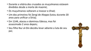 • Durante a vitória dos cruzados os muçulmanos estavam
divididos desde a morte de maomé;
• Os muçulmanos voltaram a invocar o Jihad;
• Um dos primeiros foi Zengi de Aleppo (lutou durante 20
anos para unificar a Síria);
• Em 1144, atacou e dominou Edessa, mas foi
assassinado 2 anos depois;
• Seu filho Nur al-Din decidiu levar adiante a luta de seu
pai;
 