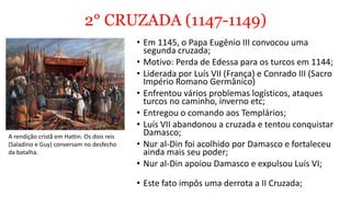 2° CRUZADA (1147-1149)
• Em 1145, o Papa Eugênio III convocou uma
segunda cruzada;
• Motivo: Perda de Edessa para os turcos em 1144;
• Liderada por Luís VII (França) e Conrado III (Sacro
Império Romano Germânico)
• Enfrentou vários problemas logísticos, ataques
turcos no caminho, inverno etc;
• Entregou o comando aos Templários;
• Luís VII abandonou a cruzada e tentou conquistar
Damasco;
• Nur al-Din foi acolhido por Damasco e fortaleceu
ainda mais seu poder;
• Nur al-Din apoiou Damasco e expulsou Luís VI;
• Este fato impôs uma derrota a II Cruzada;
A rendição cristã em Hattin. Os dois reis
(Saladino e Guy) conversam no desfecho
da batalha.
 