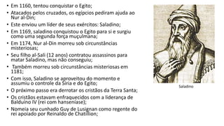 • Em 1160, tentou conquistar o Egito;
• Atacados pelos cruzados, os egípcios pediram ajuda ao
Nur al-Din;
• Este enviou um líder de seus exércitos: Saladino;
• Em 1169, saladino conquistou o Egito para si e surgiu
como uma segunda força muçulmana;
• Em 1174, Nur al-Din morreu sob circunstâncias
misteriosas;
• Seu filho al-Sali (12 anos) contratou assassinos para
matar Saladino, mas não conseguiu;
• Também morreu sob circunstâncias misteriosas em
1181;
• Com isso, Saladino se aproveitou do momento e
assumiu o controle da Síria e do Egito;
• O próximo passo era derrotar os cristãos da Terra Santa;
• Os cristãos estavam enfraquecidos com a liderança de
Balduíno IV (rei com hanseníase);
• Nomeia seu cunhado Guy de Lusignan como regente do
rei apoiado por Reinaldo de Chatillion;
Saladino
 