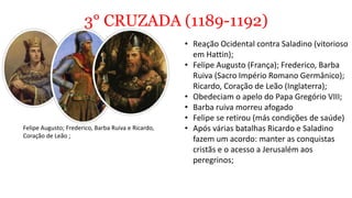 3° CRUZADA (1189-1192)
• Reação Ocidental contra Saladino (vitorioso
em Hattin);
• Felipe Augusto (França); Frederico, Barba
Ruiva (Sacro Império Romano Germânico);
Ricardo, Coração de Leão (Inglaterra);
• Obedeciam o apelo do Papa Gregório VIII;
• Barba ruiva morreu afogado
• Felipe se retirou (más condições de saúde)
• Após várias batalhas Ricardo e Saladino
fazem um acordo: manter as conquistas
cristãs e o acesso a Jerusalém aos
peregrinos;
Felipe Augusto; Frederico, Barba Ruiva e Ricardo,
Coração de Leão ;
 