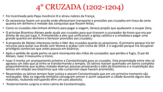 4° CRUZADA (1202-1204)
• Foi incentivada pelo Papa Inocêncio III e atraiu nobres da França;
• Os venezianos fazem um acordo onde ofereceriam transporte e provisões aos cruzados em troca de certa
quantia em dinheiro e metade das conquistas que fossem feitas;
• Como os cruzados não tinham dinheiro para pagar a viagem, Veneza propôs que ajudassem a ocupar Zara;
• O príncipe Bizantino Aleixes pede ajuda aos cruzados para que tirassem o usurpador do trono que era por
direito de seu pai Isaac II. Prometendo a eles que unificariam a igreja católica e a ortodoxa e pagar uma
grande quantia em dinheiro e fornecer provisões aos cruzados;
• A proposta de Aleixes interessou tanto o líder dos cruzados quanto os venezianos. O primeiro porque iria ter
recursos para quitar sua divida com Veneza e acabar com cisma de 1054. E o segundo porque iria recuperar
privilégios comerciais que antes possuía em bizâncio;
• Após o pedido de ajuda partiu-se para reconquista das mãos do usurpador, que perdeu e fugiu. O pai de
Aleixes, Isaac II reassumiu o trono;
• Isaac II monta um acampamento próximo a Constantinopla para os cruzados. Esta proximidade entre eles só
agravou um ódio que já vinha se transformando a tempos. Os latinos haviam queimado um bairro completo
propositalmente que acabou matado diversas pessoas provocando o ódio do bizantinos e a insatisfação dos
latinos em relação aos bizantinos que não cumpriram oque haviam prometido;
• Ressentidos os latinos tentam fazer justiça e atacam Constantinopla que em um primeiro momento são
rechaçados. Más na segunda tentativa conseguem vencer e assim saqueiam a cidade durante alguns dias
matando, roubando estrupando efim um caos absoluto;
• Posteriormente surgiria o reino Latino de Constantinopla;
 